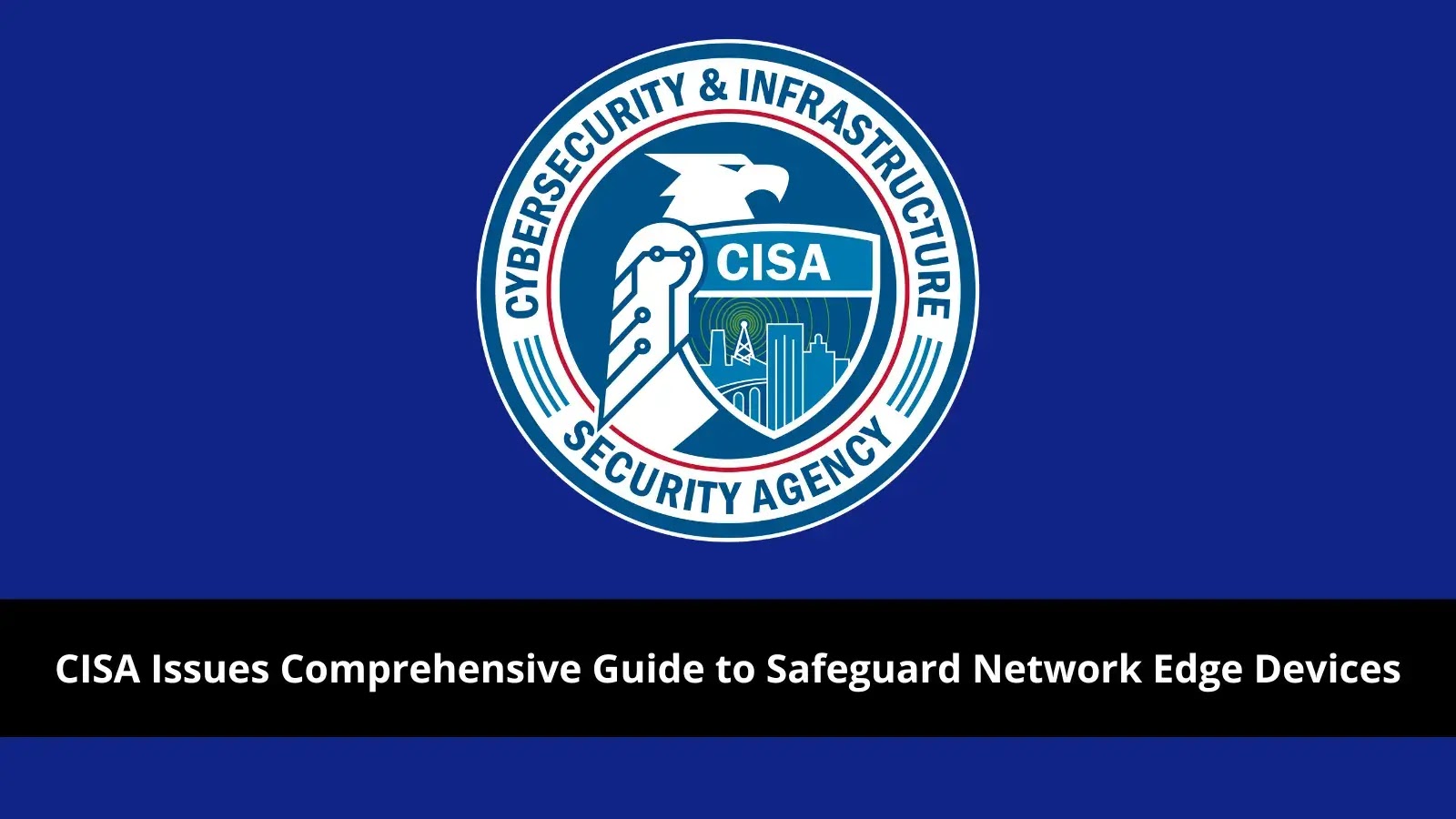 CISA Issues Comprehensive Guide to Safeguard Network Edge Devices from Cyber Threats