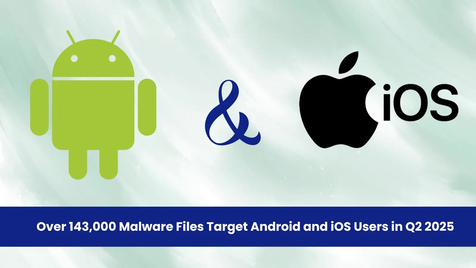 Over 143,000 Malware Files Target Android and iOS Users in Q2 2025
